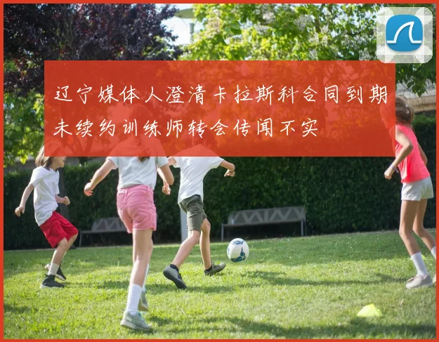 辽宁媒体人澄清卡拉斯科合同到期未续约训练师转会传闻不实