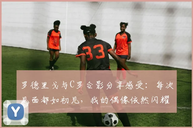 罗德里戈与C罗合影分享感受：每次见面都如初见，我的偶像依然闪耀