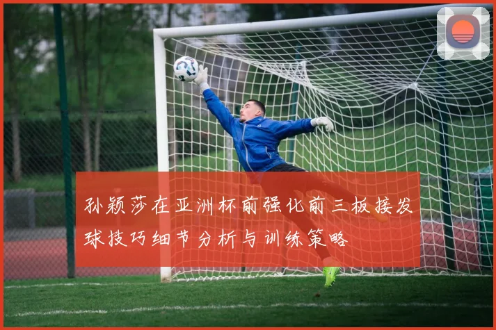 孙颖莎在亚洲杯前强化前三板接发球技巧细节分析与训练策略