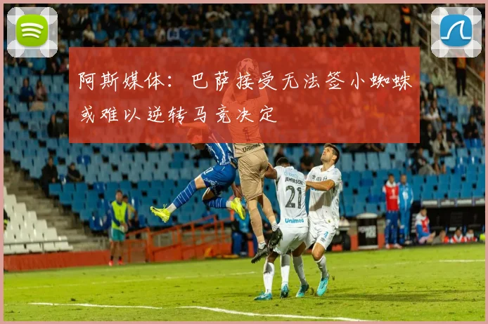 阿斯媒体：巴萨接受无法签小蜘蛛或难以逆转马竞决定