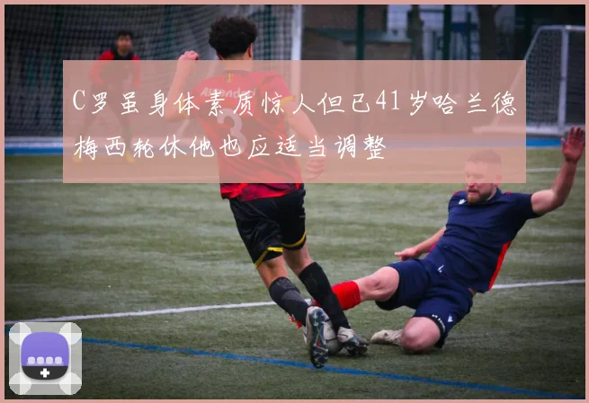 C罗虽身体素质惊人但已41岁哈兰德梅西轮休他也应适当调整