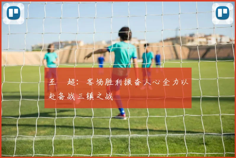 王燊超：客场胜利振奋人心全力以赴备战三镇之战