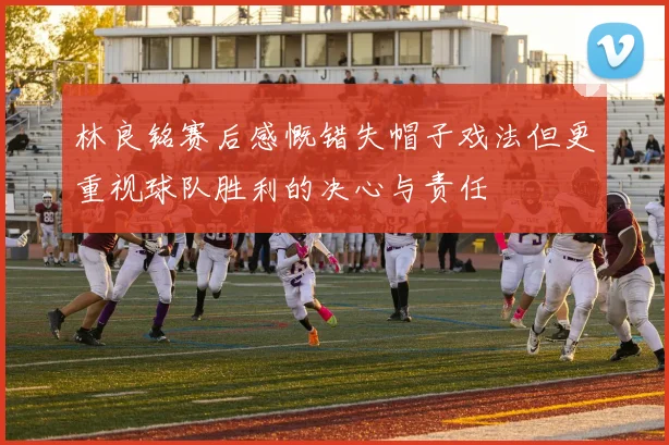 林良铭赛后感慨错失帽子戏法但更重视球队胜利的决心与责任