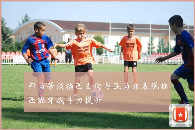 邦马蒂谈梅西去向与亚马尔表现称西班牙战斗力提升
