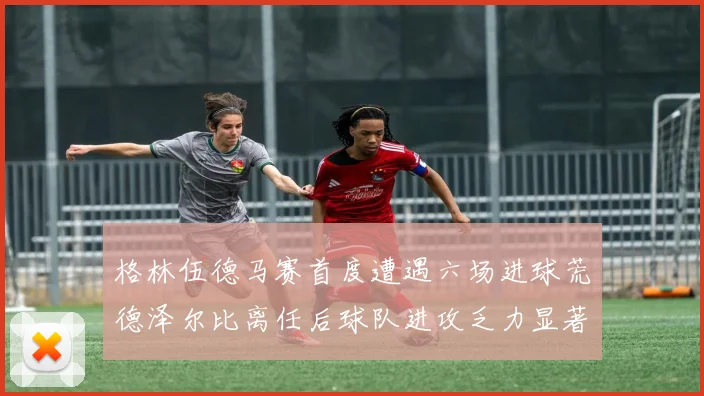 格林伍德马赛首度遭遇六场进球荒德泽尔比离任后球队进攻乏力显著