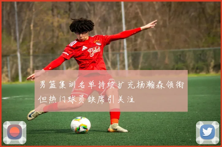 男篮集训名单持续扩充杨瀚森领衔但热门球员缺席引关注