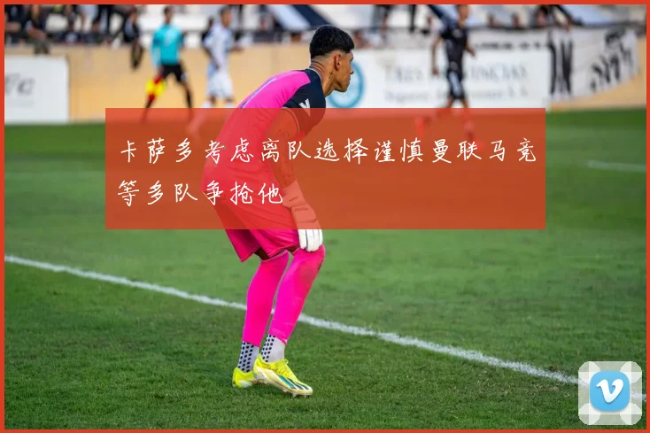 卡萨多考虑离队选择谨慎曼联马竞等多队争抢他