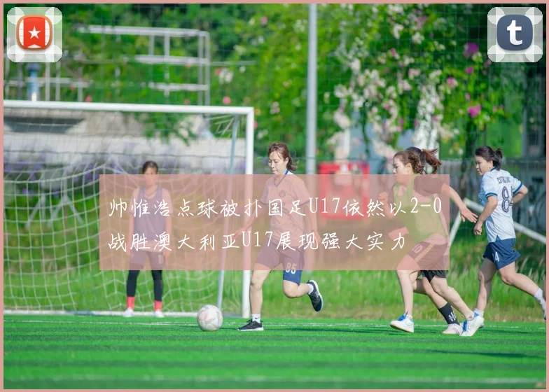 帅惟浩点球被扑国足U17依然以2-0战胜澳大利亚U17展现强大实力