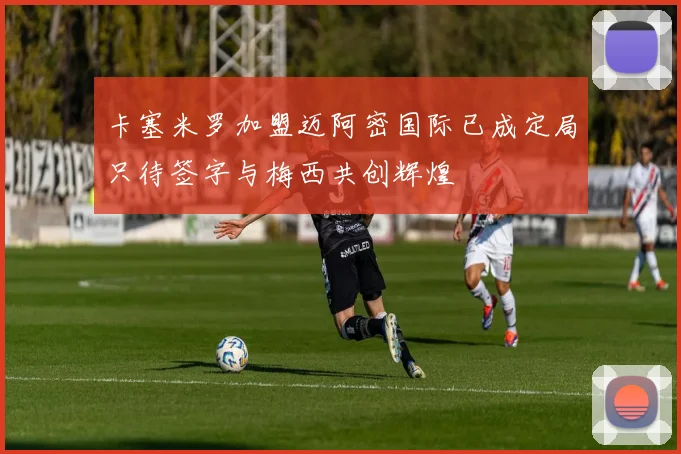卡塞米罗加盟迈阿密国际已成定局只待签字与梅西共创辉煌