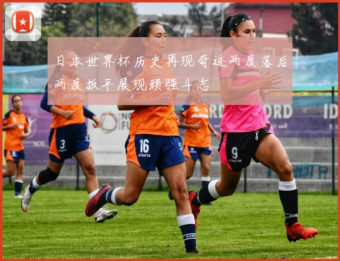 日本世界杯历史再现奇迹两度落后两度扳平展现顽强斗志