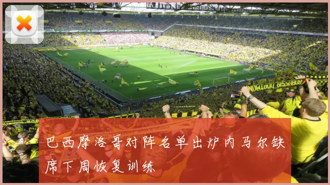 巴西摩洛哥对阵名单出炉内马尔缺席下周恢复训练