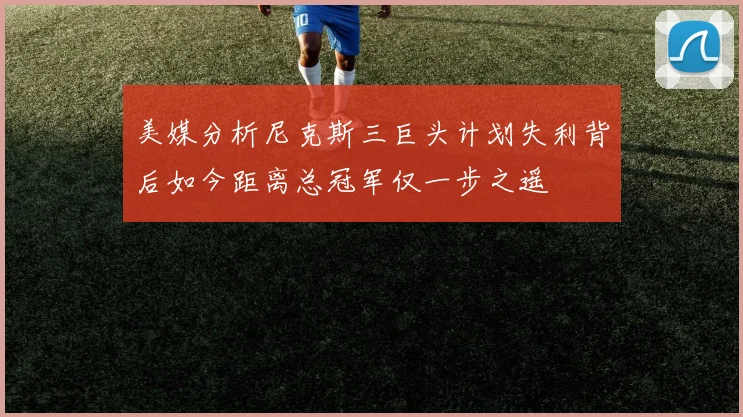 美媒分析尼克斯三巨头计划失利背后如今距离总冠军仅一步之遥