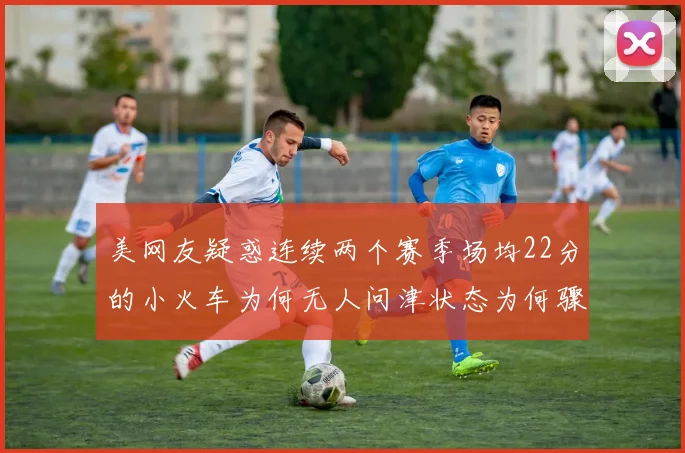 美网友疑惑连续两个赛季场均22分的小火车为何无人问津状态为何骤降