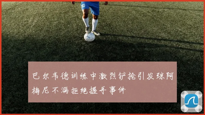 巴尔韦德训练中激烈铲抢引发琼阿梅尼不满拒绝握手事件