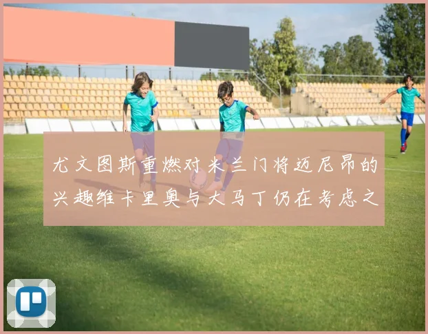尤文图斯重燃对米兰门将迈尼昂的兴趣维卡里奥与大马丁仍在考虑之中