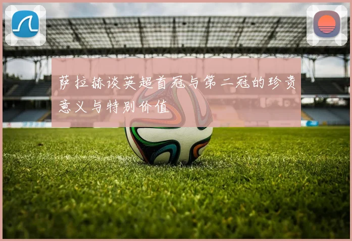 萨拉赫谈英超首冠与第二冠的珍贵意义与特别价值