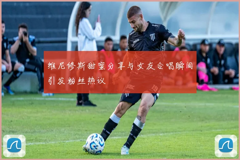 维尼修斯甜蜜分享与女友合唱瞬间引发粉丝热议