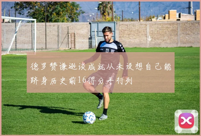 德罗赞谦逊谈成就从未设想自己能跻身历史前16得分手行列