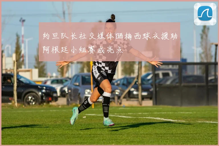 约旦队长社交媒体晒梅西球衣援助阿根廷小组赛成亮点