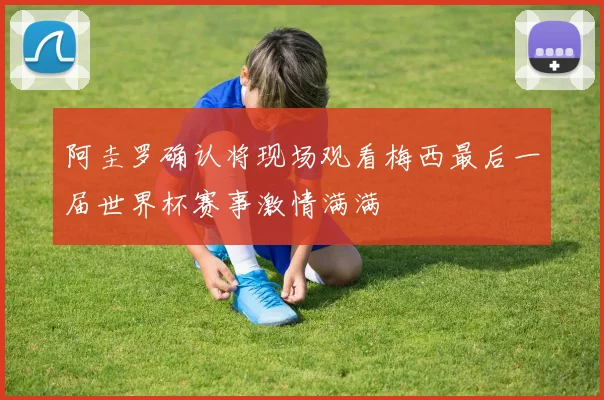 阿圭罗确认将现场观看梅西最后一届世界杯赛事激情满满