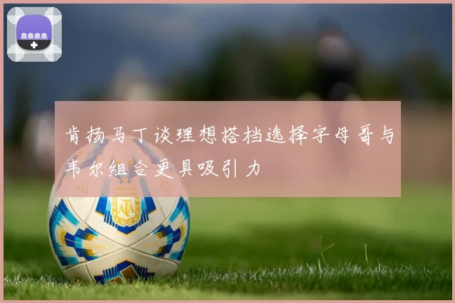 肯扬马丁谈理想搭档选择字母哥与韦尔组合更具吸引力